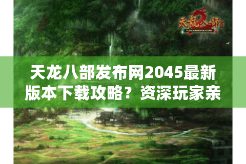 天龙八部发布网2045最新版本下载攻略？资深玩家亲测避坑指南