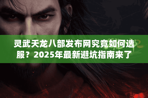 灵武天龙八部发布网究竟如何选服？2025年最新避坑指南来了