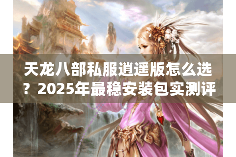 天龙八部私服逍遥版怎么选？2025年最稳安装包实测评测