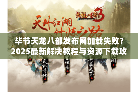 毕节天龙八部发布网加载失败？2025最新解决教程与资源下载攻略