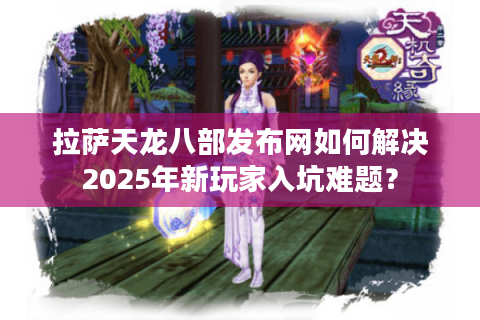 拉萨天龙八部发布网如何解决2025年新玩家入坑难题？