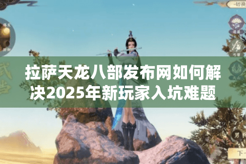拉萨天龙八部发布网如何解决2025年新玩家入坑难题？