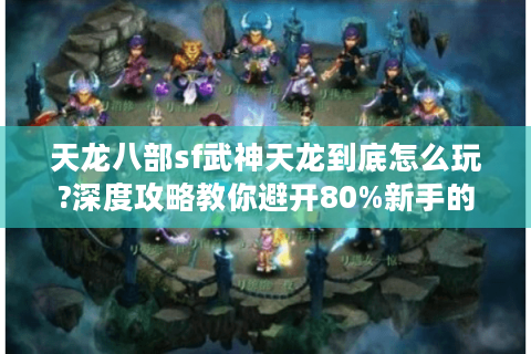 天龙八部sf武神天龙到底怎么玩?深度攻略教你避开80%新手的坑