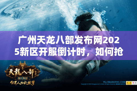 广州天龙八部发布网2025新区开服倒计时，如何抢注高爆率角色？