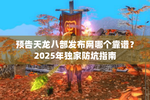 预告天龙八部发布网哪个靠谱？2025年独家防坑指南