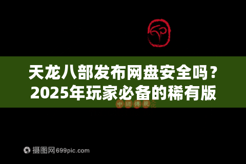 天龙八部发布网盘安全吗？2025年玩家必备的稀有版本下载指南
