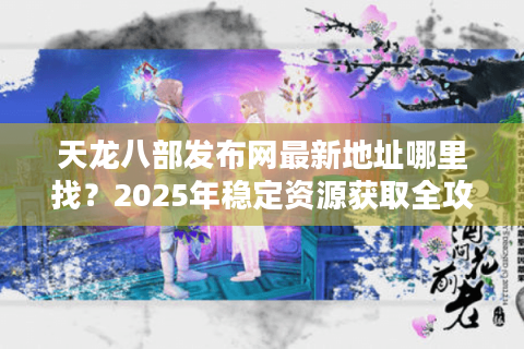 天龙八部发布网最新地址哪里找？2025年稳定资源获取全攻略