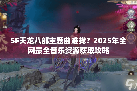 SF天龙八部主题曲难找？2025年全网最全音乐资源获取攻略