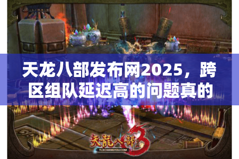 天龙八部发布网2025，跨区组队延迟高的问题真的解决了吗？