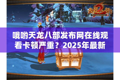 哦哟天龙八部发布网在线观看卡顿严重？2025年最新高清资源获取攻略