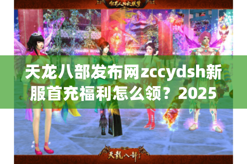 天龙八部发布网zccydsh新服首充福利怎么领？2025最新攻略全解析