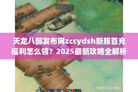 天龙八部发布网zccydsh新服首充福利怎么领？2025最新攻略全解析