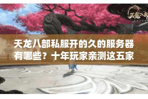 天龙八部私服开的久的服务器有哪些？十年玩家亲测这五家最稳定