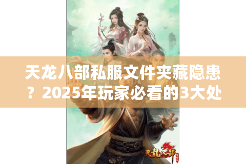 天龙八部私服文件夹藏隐患？2025年玩家必看的3大处理技巧