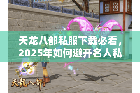 天龙八部私服下载必看，2025年如何避开名人私服网这些坑？