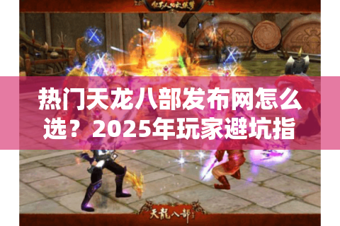 热门天龙八部发布网怎么选？2025年玩家避坑指南