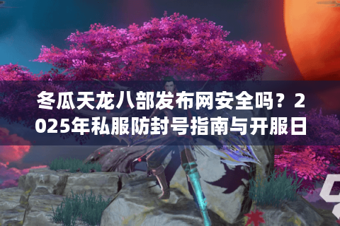 冬瓜天龙八部发布网安全吗？2025年私服防封号指南与开服日历