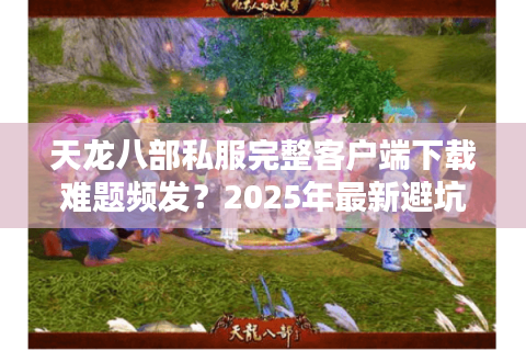 天龙八部私服完整客户端下载难题频发？2025年最新避坑指南来了