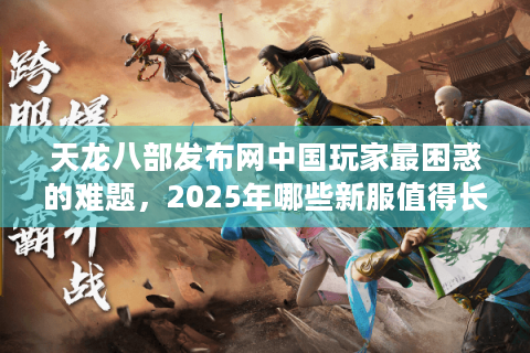 天龙八部发布网中国玩家最困惑的难题，2025年哪些新服值得长期入驻？