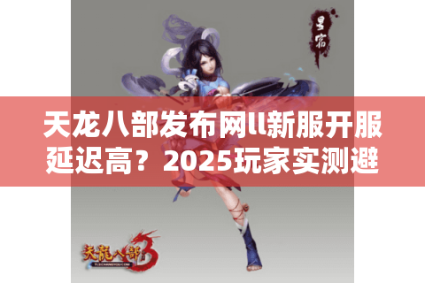 天龙八部发布网ll新服开服延迟高？2025玩家实测避坑指南