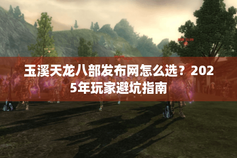 玉溪天龙八部发布网怎么选？2025年玩家避坑指南