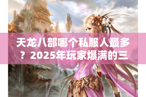 天龙八部哪个私服人最多？2025年玩家爆满的三大私服实测推荐