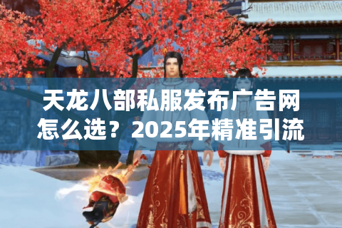 天龙八部私服发布广告网怎么选？2025年精准引流必看攻略