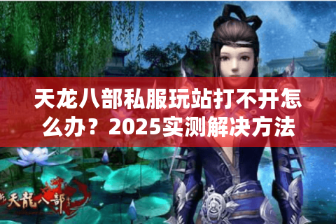 天龙八部私服玩站打不开怎么办?2025实测解决方法合集 天龙八部私服玩站打不开怎么办?2025实测解决方法合集