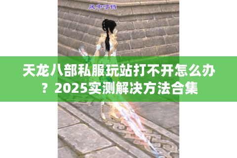 天龙八部私服玩站打不开怎么办？2025实测解决方法合集