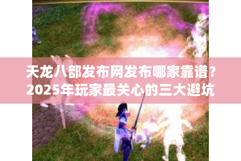 天龙八部发布网发布哪家靠谱？2025年玩家最关心的三大避坑指南