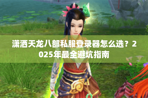 潇洒天龙八部私服登录器怎么选？2025年最全避坑指南