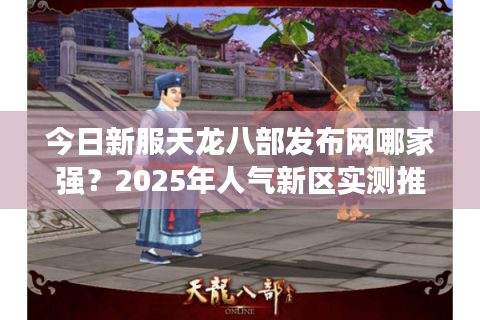 今日新服天龙八部发布网哪家强？2025年人气新区实测推荐