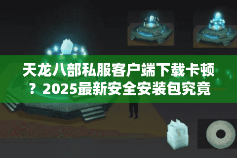 天龙八部私服客户端下载卡顿？2025最新安全安装包究竟在哪找
