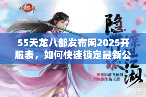 55天龙八部发布网2025开服表，如何快速锁定最新公益服？