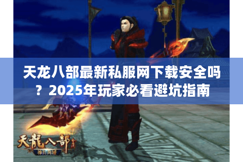 天龙八部最新私服网下载安全吗？2025年玩家必看避坑指南
