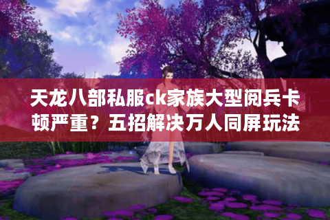 天龙八部私服ck家族大型阅兵卡顿严重？五招解决万人同屏玩法痛点