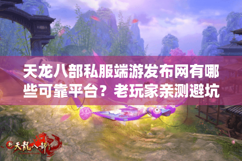 天龙八部私服端游发布网有哪些可靠平台？老玩家亲测避坑指南