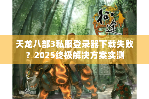 天龙八部3私服登录器下载失败？2025终极解决方案实测