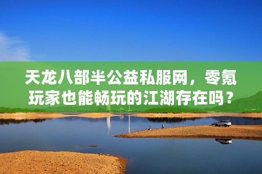 天龙八部半公益私服网，零氪玩家也能畅玩的江湖存在吗？