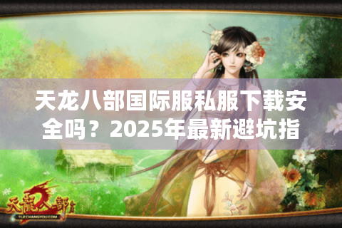 天龙八部国际服私服下载安全吗？2025年最新避坑指南