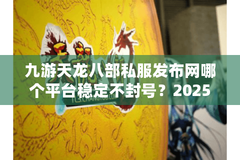 九游天龙八部私服发布网哪个平台稳定不封号？2025新服福利实测对比