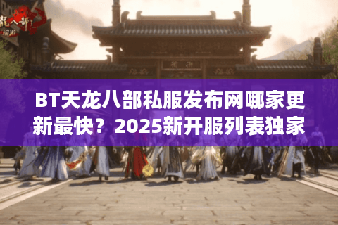 BT天龙八部私服发布网哪家更新最快？2025新开服列表独家实测