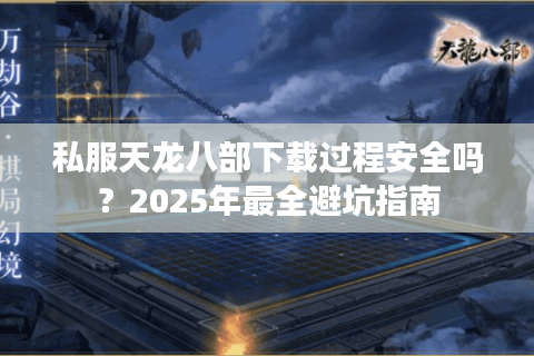 私服天龙八部下载过程安全吗？2025年最全避坑指南