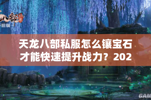 天龙八部私服怎么镶宝石才能快速提升战力？2025最新镶嵌顺序推荐