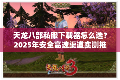 天龙八部私服下载器怎么选？2025年安全高速渠道实测推荐