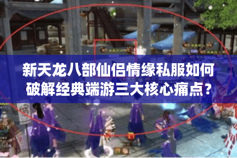 新天龙八部仙侣情缘私服如何破解经典端游三大核心痛点？
