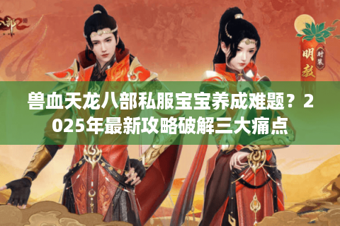 兽血天龙八部私服宝宝养成难题？2025年最新攻略破解三大痛点