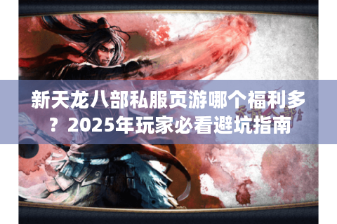 新天龙八部私服页游哪个福利多？2025年玩家必看避坑指南