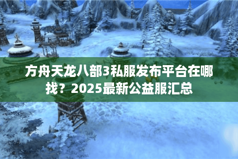 方舟天龙八部3私服发布平台在哪找？2025最新公益服汇总