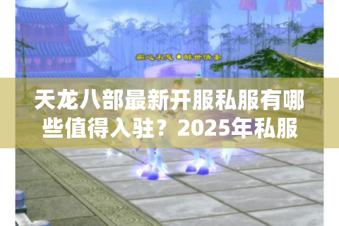 天龙八部最新开服私服有哪些值得入驻？2025年私服防坑指南